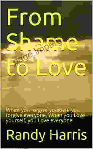 From Shame To Love: When You Forgive Yourself You Forgive Everyone When You Love Yourself You Love Everyone