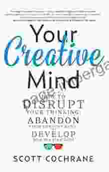 Your Creative Mind: How To Disrupt Your Thinking Abandon Your Comfort Zone And Develop Bold New Strategies